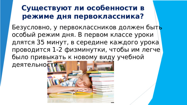 Существуют ли особенности в режиме дня первоклассника? Безусловно, у первоклассников должен быть особый режим дня. В первом классе уроки длятся 35 минут, в середине каждого урока проводится 1-2 физминутки, чтобы им легче было привыкать к новому виду учебной деятельности . 
