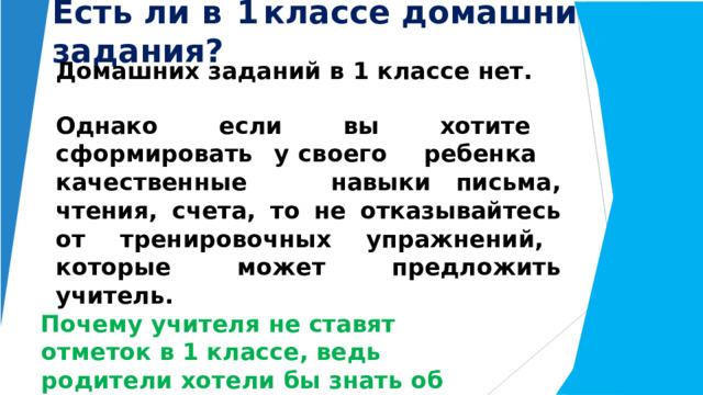 Есть  ли  в  1  классе  домашние  задания? Домашних  заданий  в  1  классе  нет. Однако  если  вы  хотите  сформировать  у своего  ребенка  качественные  навыки письма,  чтения,  счета,  то  не  отказывайтесь от  тренировочных  упражнений,  которые может  предложить  учитель. Почему  учителя  не  ставят  отметок  в  1 классе,  ведь  родители  хотели  бы  знать об  успеваемости  своего  ребенка? 