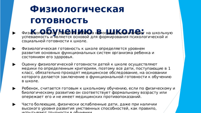 Физиологическая  готовность   к обучению  в  школе: ▶  Физиологическое  развитие  ребенка  непосредственно  влияет  на  школьную  успеваемость и  является  основой  для  формирования  психологической  и  социальной  готовности  к школе. ▶  Физиологическая  готовность  к  школе  определяется  уровнем  развития  основных функциональных  систем  организма  ребенка  и  состоянием  его  здоровья. ▶  Оценку  физиологической  готовности  детей  к  школе  осуществляют  медики  по определенным  критериям,  поэтому  все  дети,  поступающие  в  1  класс,  обязательно проходят  медицинское  обследование,  на  основании  которого  делается  заключение  о функциональной  готовности  к  обучению  в  школе. ▶  Ребенок,  считается  готовым  к  школьному  обучению,  если  по  физическому  и биологическому  развитию  он  соответствует  формальному  возрасту  или  опережает  его  и не  имеет  медицинских  противопоказаний. ▶  Часто  болеющие,  физически  ослабленные  дети,  даже  при  наличии  высокого  уровня развития  умственных  способностей,  как  правило,  испытывают  трудности  в  обучении. 