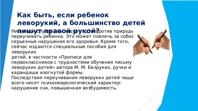 Как  быть,  если  ребенок  леворукий,  а большинство  детей  пишут  правой  рукой? Ни  в  коем  случае  не  следует  идти  против  природы  и переучивать  ребенка.  Это  может  повлечь  за  собой серьезные  нарушения  его  здоровья.  Кроме  того, сейчас  издаются  специальные  пособия  для  леворуких  детей,  в  частности «Прописи  для  первоклассников с  трудностями  обучения  письму и  леворуких  детей»  автора  М.  М.  Безруких,  ручки  и карандаши  изогнутой  формы.  Последствия  переучивания  леворуких  детей  чаще всего  носят  психоневрологический  характер: нарушение  сна,  повышенная  возбудимость.   
