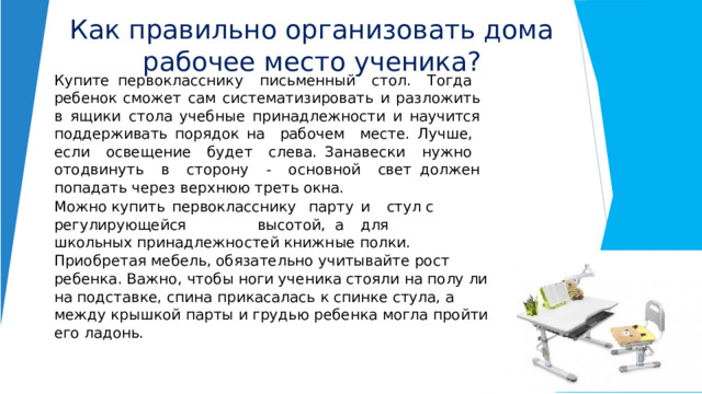 Как  правильно  организовать  дома  рабочее  место ученика? Купите  первокласснику  письменный  стол.  Тогда  ребенок сможет  сам  систематизировать  и  разложить  в  ящики  стола учебные  принадлежности  и  научится  поддерживать  порядок на  рабочем  месте.  Лучше,  если  освещение  будет  слева. Занавески  нужно  отодвинуть  в  сторону  -  основной  свет должен  попадать  через  верхнюю  треть  окна. Можно купить  первокласснику  парту  и  стул  с регулирующейся  высотой,  а  для   школьных принадлежностей  книжные  полки.  Приобретая  мебель, обязательно  учитывайте  рост  ребенка.  Важно,  чтобы  ноги ученика  стояли  на  полу  либо  на  подставке,  спина  прикасалась  к спинке  стула,  а  между  крышкой  парты  и  грудью  ребенка  могла пройти  его  ладонь. 