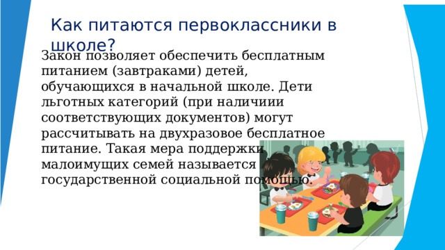 Как  питаются  первоклассники  в  школе? Закон  позволяет  обеспечить  бесплатным питанием (завтраками) детей, обучающихся в начальной школе. Дети льготных категорий (при наличиии соответствующих документов) могут рассчитывать на двухразовое бесплатное питание. Такая мера поддержки малоимущих семей называется государственной социальной помощью. 