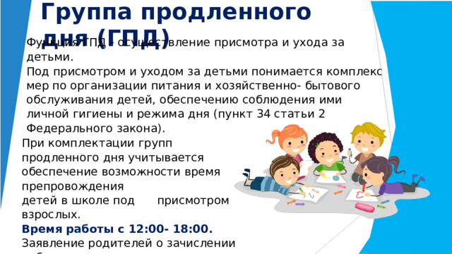 Группа  продленного  дня (ГПД) Функция  ГПД  -  осуществление  присмотра  и  ухода  за  детьми. Под  присмотром  и  уходом  за  детьми  понимается  комплекс  мер по  организации  питания  и  хозяйственно-  бытового обслуживания  детей,  обеспечению  соблюдения  ими  личной гигиены  и  режима  дня  (пункт  34 статьи  2  Федерального  закона). При  комплектации  групп  продленного дня  учитывается  обеспечение  возможности  время препровождения детей  в  школе  под  присмотром взрослых. Время работы с 12:00- 18:00. Заявление родителей  о  зачислении  ребенка  в  группу продленного  дня  подается  с  1  сентября каждого  учебного  года. 