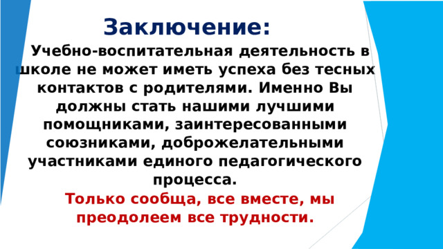 Заключение: Учебно- воспитательная  деятельность  в школе  не  может  иметь  успеха  без  тесных контактов  с  родителями.  Именно  Вы  должны стать  нашими  лучшими  помощниками, заинтересованными  союзниками, доброжелательными  участниками  единого педагогического  процесса. Только  сообща,  все  вместе, мы  преодолеем  все трудности. 