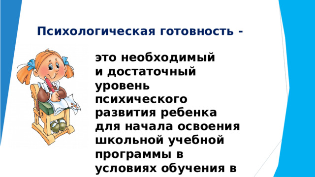 Психологическая  готовность  - это  необходимый  и достаточный  уровень психического  развития  ребенка для  начала  освоения  школьной учебной  программы  в  условиях обучения  в  группе сверстников. 