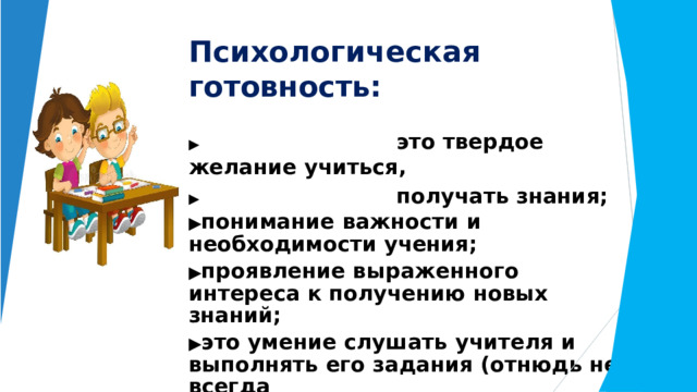 Психологическая  готовность: ▶  это  твердое  желание  учиться, ▶  получать  знания; ▶ понимание  важности  и  необходимости учения; ▶ проявление  выраженного  интереса  к получению  новых  знаний; ▶ это  умение слушать  учителя  и  выполнять его  задания  (отнюдь  не  всегда интересные); ▶  -  это  определенный  уровень развития  мышления,  памяти,  внимания. 