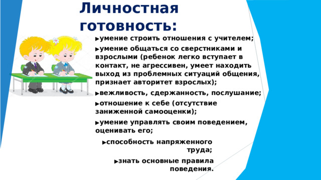 Личностная  готовность: ▶ умение  строить  отношения  с  учителем; ▶ умение  общаться  со  сверстниками  и  взрослыми (ребенок  легко  вступает  в  контакт,  не  агрессивен, умеет  находить  выход  из  проблемных  ситуаций общения,  признает  авторитет  взрослых); ▶ вежливость,  сдержанность,  послушание; ▶ отношение  к  себе  (отсутствие  заниженной самооценки); ▶ умение  управлять  своим  поведением,  оценивать его; ▶ способность  напряженного  труда; ▶ знать  основные  правила  поведения. 