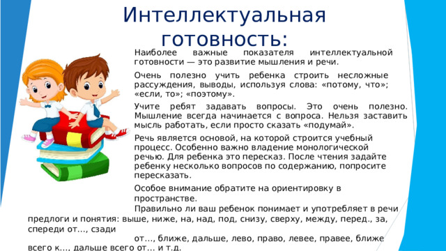 Интеллектуальная  готовность: Наиболее  важные  показателя  интеллектуальной  готовности  —  это развитие  мышления  и  речи. Очень  полезно  учить  ребенка  строить  несложные  рассуждения, выводы,  используя  слова:  «потому,  что»;  «если,  то»;  «поэтому». Учите  ребят  задавать  вопросы.  Это  очень  полезно.  Мышление  всегда начинается  с  вопроса.  Нельзя  заставить  мысль  работать,  если  просто сказать  «подумай». Речь  является  основой,  на  которой  строится  учебный  процесс. Особенно  важно  владение  монологической  речью.  Для  ребенка  это пересказ.  После  чтения  задайте  ребенку  несколько  вопросов  по содержанию,  попросите  пересказать. Особое  внимание  обратите  на  ориентировку  в  пространстве. Правильно  ли  ваш  ребенок  понимает  и  употребляет  в  речи  предлоги  и понятия:  выше,  ниже,  на,  над,  под,  снизу,  сверху,  между, перед.,  за,  спереди  от…,  сзади от…,  ближе,  дальше,  лево,  право,  левее,  правее,  ближе  всего  к…,  дальше  всего  от…  и  т.д. 