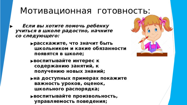 Мотивационная  готовность: ▶   Если  вы  хотите  помочь  ребенку  учиться  в школе  радостно,  начните  со  следующего: ▶ расскажите,  что  значит  быть школьником и  какие  обязанности  появятся  в  школе; ▶ воспитывайте  интерес  к  содержанию занятий,  к  получению  новых  знаний; ▶ на  доступных примерах  покажите важность уроков,  оценок,  школьного  распорядка; ▶ воспитывайте  произвольность,  управляемость поведения; ▶ никогда  не  говорите  о  том, что  в школе неинтересно,  что  это  напрасная  трата времени  и  сил. 