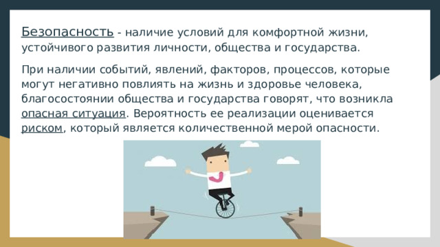 Безопасность - наличие условий для комфортной жизни, устойчивого развития личности, общества и государства. При наличии событий, явлений, факторов, процессов, которые могут негативно повлиять на жизнь и здоровье человека, благосостоянии общества и государства говорят, что возникла опасная ситуация . Вероятность ее реализации оценивается риском , который является количественной мерой опасности. 