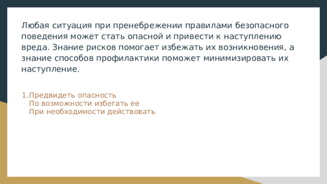 Любая ситуация при пренебрежении правилами безопасного поведения может стать опасной и привести к наступлению вреда. Знание рисков помогает избежать их возникновения, а знание способов профилактики поможет минимизировать их наступление. Предвидеть опасность  По возможности избегать ее  При необходимости действовать 