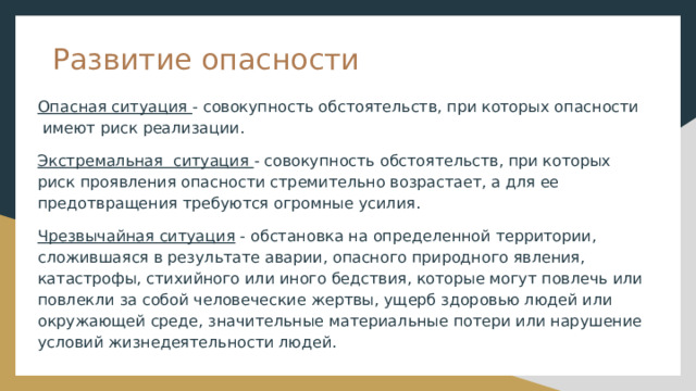 Развитие опасности Опасная ситуация - совокупность обстоятельств, при которых опасности имеют риск реализации. Экстремальная ситуация - совокупность обстоятельств, при которых риск проявления опасности стремительно возрастает, а для ее предотвращения требуются огромные усилия. Чрезвычайная ситуация - обстановка на определенной территории, сложившаяся в результате аварии, опасного природного явления, катастрофы, стихийного или иного бедствия, которые могут повлечь или повлекли за собой человеческие жертвы, ущерб здоровью людей или окружающей среде, значительные материальные потери или нарушение условий жизнедеятельности людей. 