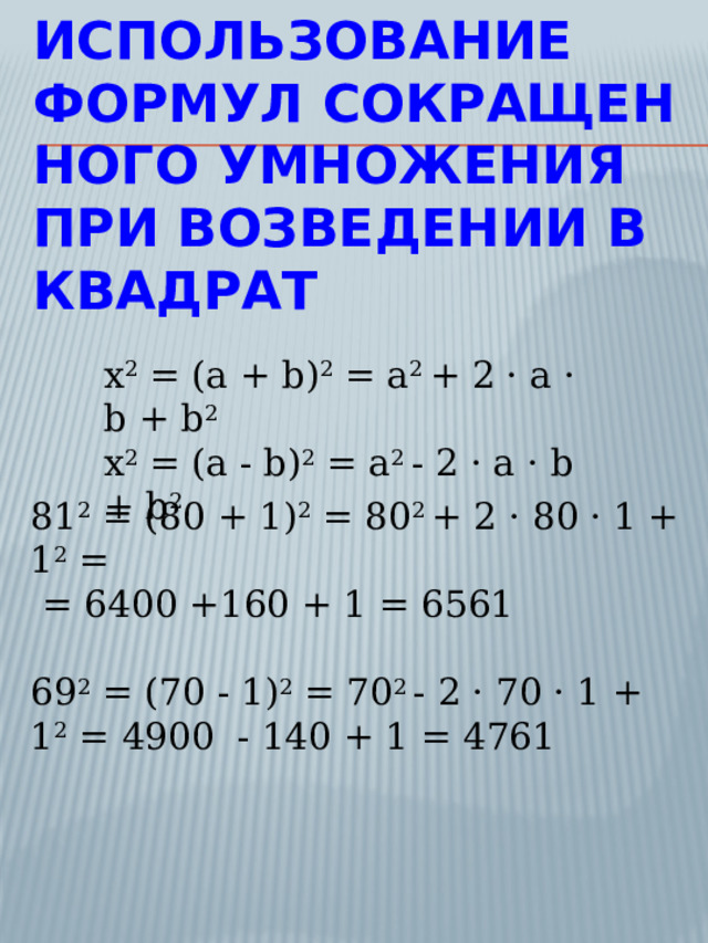 Использование формул сокращенного умножения при возведении в квадрат x 2 = (a + b) 2 = a 2 + 2 · a · b + b 2 x 2 = (a - b) 2 = a 2 - 2 · a · b + b 2 81 2 = (80 + 1) 2 = 80 2 + 2 · 80 · 1 + 1 2 =  = 6400 +160 + 1 = 6561  69 2 = (70 - 1) 2 = 70 2 - 2 · 70 · 1 + 1 2 = 4900 - 140 + 1 = 4761 