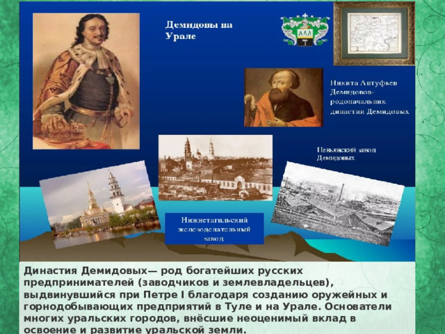 Династия Демидовых— род богатейших русских предпринимателей (заводчиков и землевладельцев), выдвинувшийся при Петре I благодаря созданию оружейных и горнодобывающих предприятий в Туле и на Урале. Основатели многих уральских городов, внёсшие неоценимый вклад в освоение и развитие уральской земли. 
