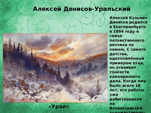 Алексей Денисов-Уральский Алексей Кузьмич Денисов родился в Екатеринбурге в 1864 году в семье потомственного резчика по камню. С самого детства, вдохновлённый примером отца, он осваивал тонкости камнерезного дела. Когда ему было всего 18 лет, его работы уже дебютировали на Всероссийской художественно-промышленной выставке в Москве . «Урал» 