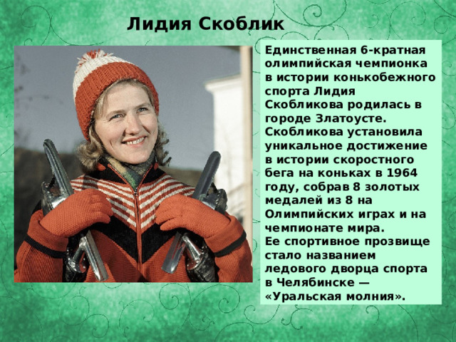 Лидия Скоблик Единственная 6-кратная олимпийская чемпионка в истории конькобежного спорта Лидия Скобликова родилась в городе Златоусте. Скобликова установила уникальное достижение в истории скоростного бега на коньках в 1964 году, собрав 8 золотых медалей из 8 на Олимпийских играх и на чемпионате мира. Ее спортивное прозвище стало названием ледового дворца спорта в Челябинске — «Уральская молния». 