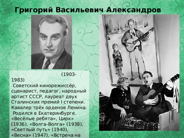 Григорий Васильевич Александров  (1903-1983)  Советский кинорежиссёр, сценарист, педагог, народный артист СССР, лауреат двух Сталинских премий I степени. Кавалер трёх орденов Ленина. Родился в Екатеринбурге. «Весёлые ребята», Цирк» (1936), «Волга-Волга» (1938), «Светлый путь» (1940), «Весна» (1947), «Встреча на Эльбе» (1949), «Композитор Глинка» (1952), «Русский сувенир» (1960) и др. 