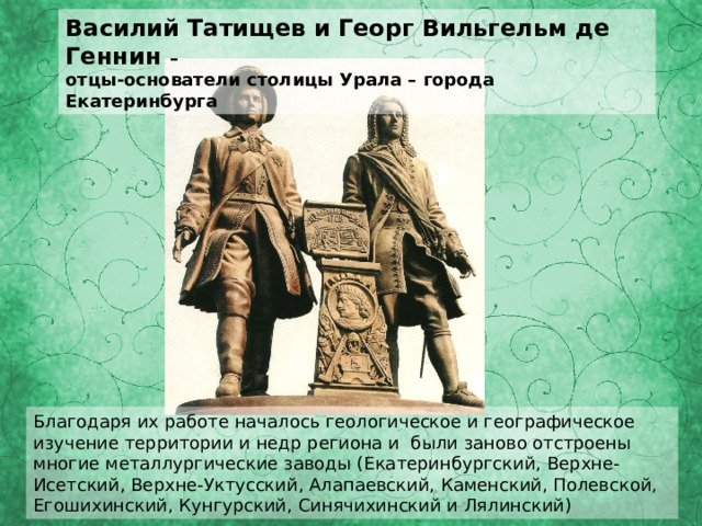 Василий Татищев и Георг Вильгельм де Геннин – отцы-основатели столицы Урала – города Екатеринбурга Благодаря их работе началось геологическое и географическое изучение территории и недр региона и были заново отстроены многие металлургические заводы ( Екатеринбургский, Верхне-Исетский, Верхне-Уктусский, Алапаевский, Каменский, Полевской, Егошихинский, Кунгурский, Синячихинский и Лялинский) 