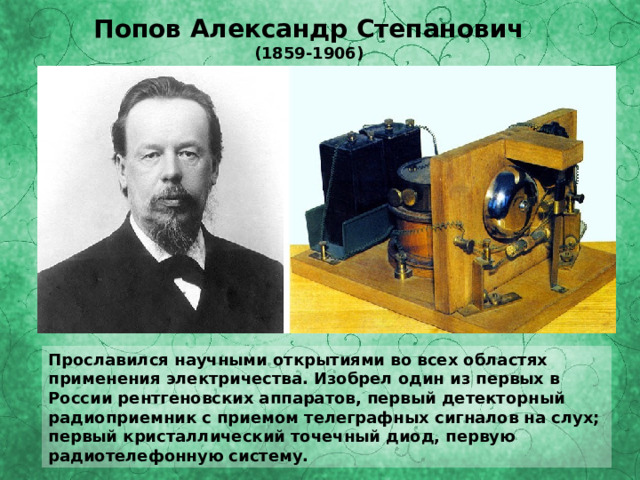 Попов Александр Степанович (1859-1906) Прославился научными открытиями во всех областях применения электричества. Изобрел один из первых в России рентгеновских аппаратов, первый детекторный радиоприемник с приемом телеграфных сигналов на слух; первый кристаллический точечный диод, первую радиотелефонную систему. 