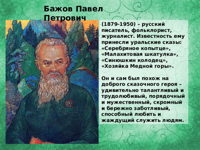 Бажов Павел Петрович (1879-1950) – русский писатель, фольклорист, журналист. Известность ему принесли уральские сказы: «Серебряное копытце», «Малахитовая шкатулка», «Синюшкин колодец», «Хозяйка Медной горы».  Он и сам был похож на доброго сказочного героя – удивительно талантливый и трудолюбивый, порядочный и мужественный, скромный и бережно заботливый, способный любить и жаждущий служить людям. 