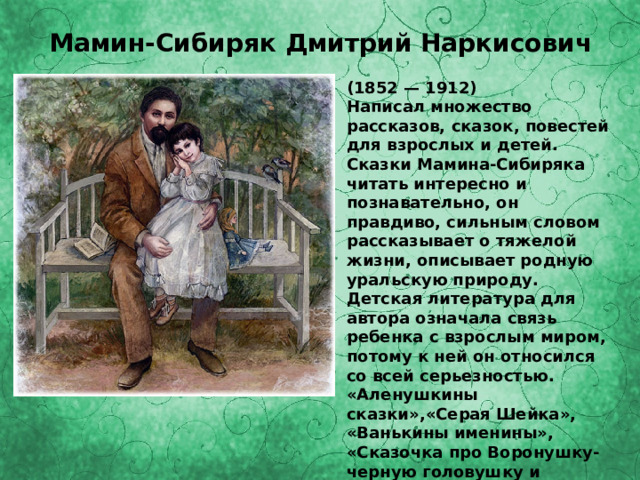 Мамин-Сибиряк Дмитрий Наркисович (1852 — 1912) Написал множество рассказов, сказок, повестей для взрослых и детей. Сказки Мамина-Сибиряка читать интересно и познавательно, он правдиво, сильным словом рассказывает о тяжелой жизни, описывает родную уральскую природу. Детская литература для автора означала связь ребенка с взрослым миром, потому к ней он относился со всей серьезностью. «Аленушкины сказки»,«Серая Шейка», «Ванькины именины», «Сказочка про Воронушку-черную головушку и желтую птичку канарейку», «Сказочка про козявочку», «Лесная сказка» 