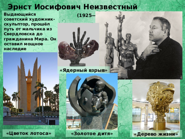 Эрнст Иосифович Неизвестный  (1925— 2016)   Выдающийся советский художник- скульптор, прошёл путь от мальчика из Свердловска до гражданина Мира. Он оставил мощное наследие современникам и потомкам. «Ядерный взрыв» «Цветок лотоса» «Золотое дитя» «Дерево жизни» 