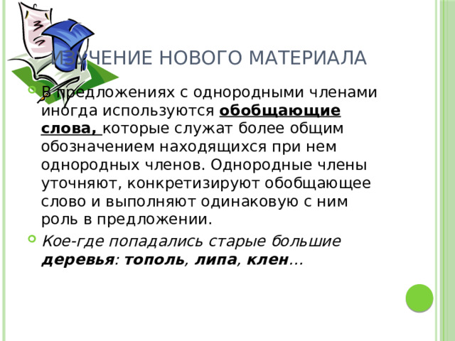 Изучение нового материала В предложениях с однородными членами иногда используются обобщающие слова, которые служат более общим обозначением находящихся при нем однородных членов. Однородные члены уточняют, конкретизируют обобщающее слово и выполняют одинаковую с ним роль в предложении. Кое-где попадались старые большие деревья : тополь , липа , клен … 