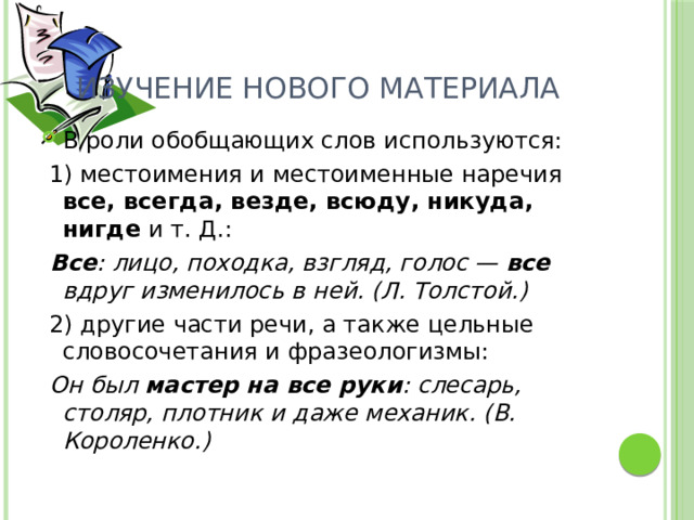 Изучение нового материала В роли обобщающих слов используются:  1) местоимения и местоименные наречия все, всегда, везде, всюду, никуда, нигде и т. Д.:  Все : лицо, походка, взгляд, голос — все вдруг изменилось в ней. (Л. Толстой.)  2) другие части речи, а также цельные словосочетания и фразеологизмы:  Он был мастер на все руки : слесарь, столяр, плотник и даже механик. (В. Короленко.) 