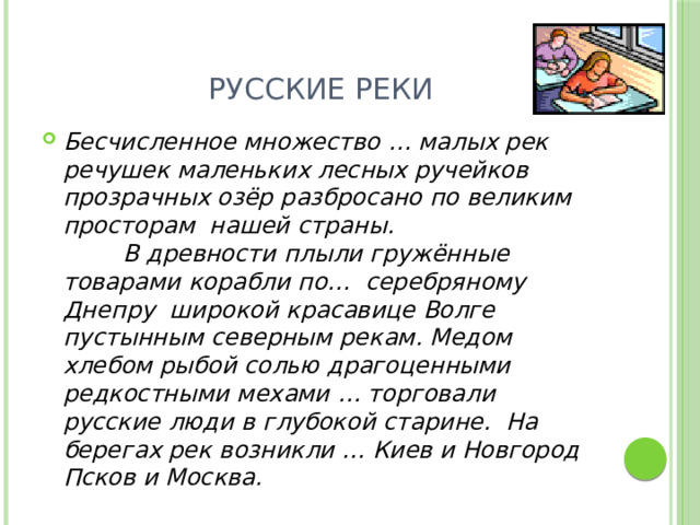 Русские реки Бесчисленное множество … малых рек речушек маленьких лесных ручейков прозрачных озёр разбросано по великим просторам нашей страны.  В древности плыли гружённые товарами корабли по… серебряному Днепру широкой красавице Волге пустынным северным рекам. Медом хлебом рыбой солью драгоценными редкостными мехами … торговали русские люди в глубокой старине. На берегах рек возникли … Киев и Новгород Псков и Москва. 
