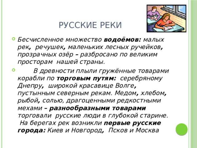 Русские реки Бесчисленное множество водоёмов: малых рек , речушек , маленьких лесных ручейков , прозрачных озёр – разбросано по великим просторам нашей страны.  В древности плыли гружённые товарами корабли по торговым путям: серебряному Днепру , широкой красавице Волге , пустынным северным рекам. Медом , хлебом , рыбой , солью, драгоценными редкостными мехами –  разнообразными товарами торговали русские люди в глубокой старине. На берегах рек возникли первые русские города: Киев и Новгород , Псков и Москва 