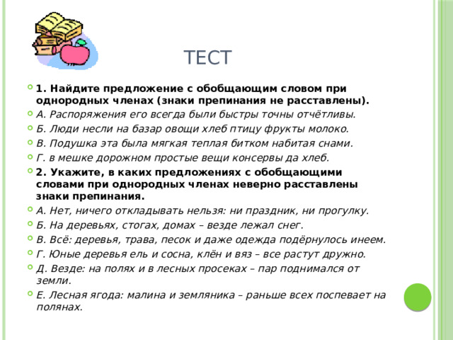 Тест 1. Найдите предложение с обобщающим словом при однородных членах (знаки препинания не расставлены). А. Распоряжения его всегда были быстры точны отчётливы. Б. Люди несли на базар овощи хлеб птицу фрукты молоко. В. Подушка эта была мягкая теплая битком набитая снами. Г. в мешке дорожном простые вещи консервы да хлеб. 2. Укажите, в каких предложениях с обобщающими словами при однородных членах неверно расставлены знаки препинания. А. Нет, ничего откладывать нельзя: ни праздник, ни прогулку. Б. На деревьях, стогах, домах – везде лежал снег. В. Всё: деревья, трава, песок и даже одежда подёрнулось инеем. Г. Юные деревья ель и сосна, клён и вяз – все растут дружно. Д. Везде: на полях и в лесных просеках – пар поднимался от земли. Е. Лесная ягода: малина и земляника – раньше всех поспевает на полянах. 