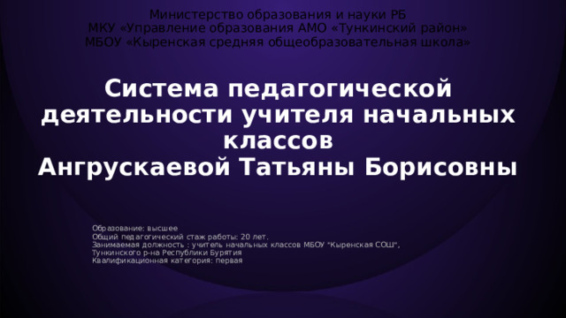  Министерство образования и науки РБ  МКУ «Управление образования АМО «Тункинский район»  МБОУ «Кыренская средняя общеобразовательная школа»   Система педагогической деятельности учителя начальных классов Ангрускаевой Татьяны Борисовны  Образование: высшее Общий педагогический стаж работы: 20 лет. Занимаемая должность : учитель начальных классов МБОУ 