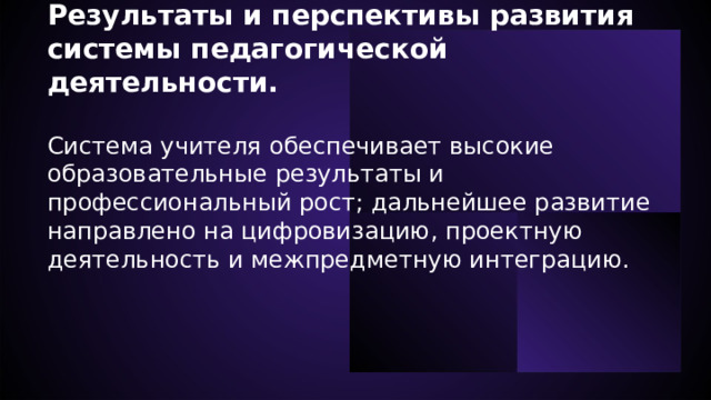  Результаты и перспективы развития системы педагогической деятельности.  Система учителя обеспечивает высокие образовательные результаты и профессиональный рост; дальнейшее развитие направлено на цифровизацию, проектную деятельность и межпредметную интеграцию.   