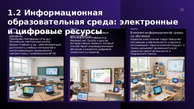  1.2 Информационная образовательная среда: электронные и цифровые ресурсы 4  Современные цифровые инструменты Влияние информационной среды на обучение Электронные образовательные ресурсы Использую LearningApps.org, Wordwall.net, Quizizz и другие интерактивные сервисы, которые способствуют индивидуализации обучения и развитию цифровой грамотности учеников. Применяю платформы «Учи.ру», Российская электронная школа, Яндекс.Учебник и др., обеспечивающие доступность учебных материалов и актуализирующие содержание в соответствии с требованиями ФГОС. Развитая электронная среда повышает мотивацию и вовлечённость учащихся, оптимизирует педагогический процесс, а также расширяет возможности для развития самостоятельности и творческого поиска. 