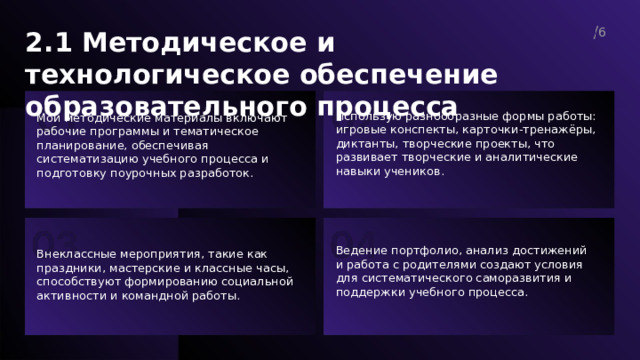  2.1 Методическое и технологическое обеспечение образовательного процесса 6  Использую разнообразные формы работы: игровые конспекты, карточки-тренажёры, диктанты, творческие проекты, что развивает творческие и аналитические навыки учеников. Мои методические материалы включают рабочие программы и тематическое планирование, обеспечивая систематизацию учебного процесса и подготовку поурочных разработок. Ведение портфолио, анализ достижений и работа с родителями создают условия для систематического саморазвития и поддержки учебного процесса. Внеклассные мероприятия, такие как праздники, мастерские и классные часы, способствуют формированию социальной активности и командной работы. 