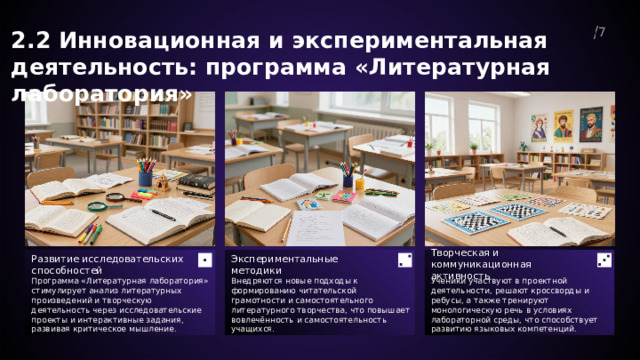  2.2 Инновационная и экспериментальная деятельность: программа «Литературная лаборатория» 7  Развитие исследовательских способностей Экспериментальные методики Творческая и коммуникационная активность Внедряются новые подходы к формированию читательской грамотности и самостоятельного литературного творчества, что повышает вовлечённость и самостоятельность учащихся. Ученики участвуют в проектной деятельности, решают кроссворды и ребусы, а также тренируют монологическую речь в условиях лабораторной среды, что способствует развитию языковых компетенций. Программа «Литературная лаборатория» стимулирует анализ литературных произведений и творческую деятельность через исследовательские проекты и интерактивные задания, развивая критическое мышление. 