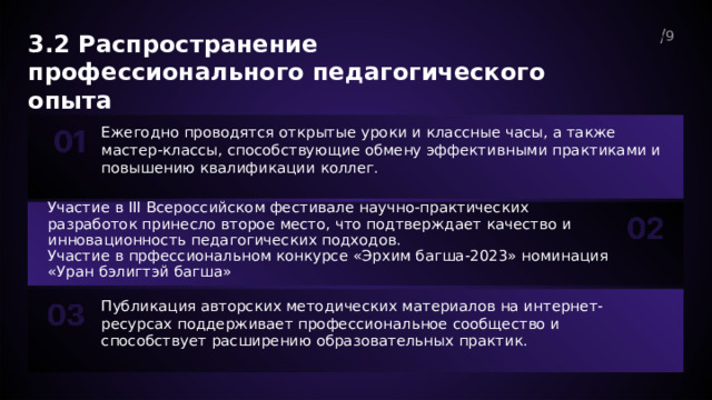  3.2 Распространение профессионального педагогического опыта 9  Ежегодно проводятся открытые уроки и классные часы, а также мастер-классы, способствующие обмену эффективными практиками и повышению квалификации коллег. Участие в III Всероссийском фестивале научно-практических разработок принесло второе место, что подтверждает качество и инновационность педагогических подходов. Участие в прфессиональном конкурсе «Эрхим багша-2023» номинация «Уран бэлигтэй багша» Публикация авторских методических материалов на интернет-ресурсах поддерживает профессиональное сообщество и способствует расширению образовательных практик. 