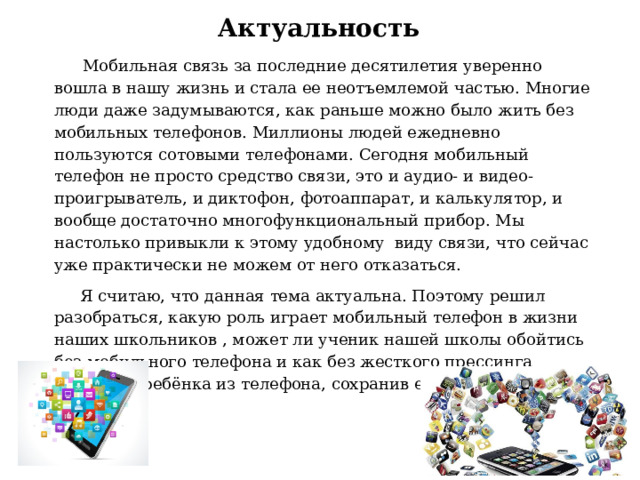 Актуальность   Мобильная связь за последние десятилетия уверенно вошла в нашу жизнь и стала ее неотъемлемой частью. Многие люди даже задумываются, как раньше можно было жить без мобильных телефонов. Миллионы людей ежедневно пользуются сотовыми телефонами. Сегодня мобильный телефон не просто средство связи, это и аудио- и видео-проигрыватель, и диктофон, фотоаппарат, и калькулятор, и вообще достаточно многофункциональный прибор. Мы настолько привыкли к этому удобному  виду связи, что сейчас уже практически не можем от него отказаться.  Я считаю, что данная тема актуальна. Поэтому решил  разобраться, какую роль играет мобильный телефон в жизни наших школьников , может ли ученик нашей школы обойтись без мобильного телефона и как без жесткого прессинга вытащить ребёнка из телефона, сохранив его доверие и дружбу. 