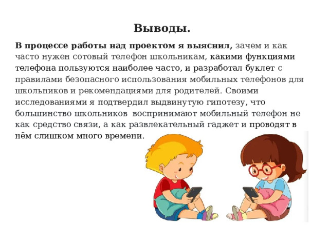 Выводы. В процессе работы над проектом я выяснил, зачем и как часто нужен сотовый телефон школьникам, какими функциями телефона пользуются наиболее часто, и разработал буклет с правилами безопасного использования мобильных телефонов для школьников и рекомендациями для родителей. Своими исследованиями я подтвердил выдвинутую гипотезу, что большинство школьников воспринимают мобильный телефон не как средство связи, а как развлекательный гаджет и проводят в нём слишком много времени. 