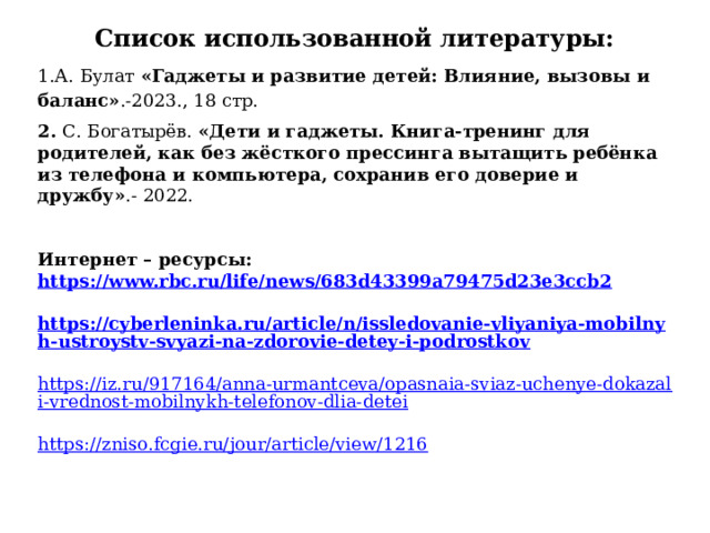 Список использованной литературы: 1.А. Булат «Гаджеты и развитие детей: Влияние, вызовы и баланс» .-2023., 18 стр. 2. С. Богатырёв. «Дети и гаджеты. Книга-тренинг для родителей, как без жёсткого прессинга вытащить ребёнка из телефона и компьютера, сохранив его доверие и дружбу» .- 2022.     Интернет – ресурсы: https://www.rbc.ru/life/news/683d43399a79475d23e3ccb2   https://cyberleninka.ru/article/n/issledovanie-vliyaniya-mobilnyh-ustroystv-svyazi-na-zdorovie-detey-i-podrostkov   https://iz.ru/917164/anna-urmantceva/opasnaia-sviaz-uchenye-dokazali-vrednost-mobilnykh-telefonov-dlia-detei   https://zniso.fcgie.ru/jour/article/view/1216   