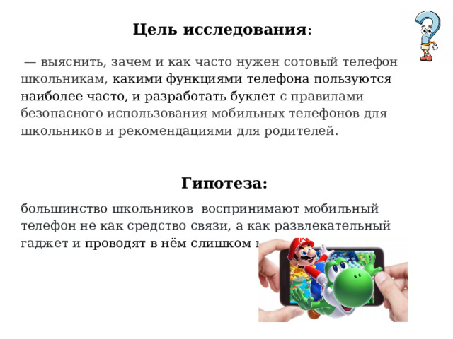 Цель исследования :   — выяснить, зачем и как часто нужен сотовый телефон школьникам, какими функциями телефона пользуются наиболее часто, и разработать буклет с правилами безопасного использования мобильных телефонов для школьников и рекомендациями для родителей.  Гипотеза: большинство школьников воспринимают мобильный телефон не как средство связи, а как развлекательный гаджет и проводят в нём слишком много времени. 