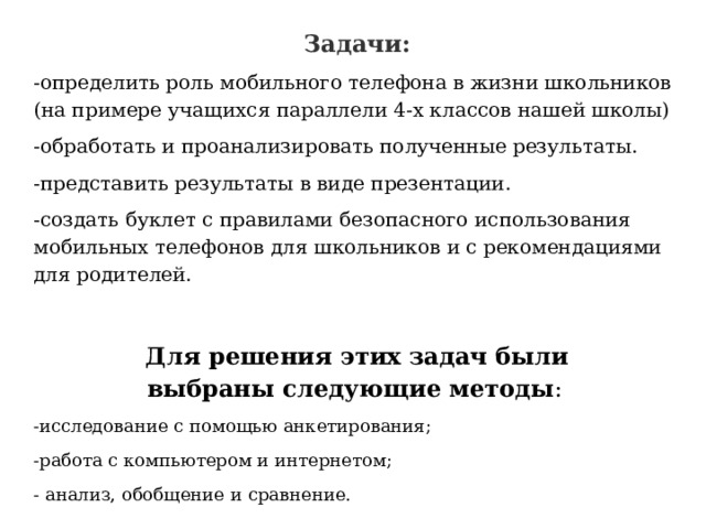 Задачи: -определить роль мобильного телефона в жизни школьников (на примере учащихся параллели 4-х классов нашей школы) -обработать и проанализировать полученные результаты. -представить результаты в виде презентации. -создать буклет с правилами безопасного использования мобильных телефонов для школьников и с рекомендациями для родителей.  Для решения этих задач были выбраны следующие методы :   -исследование с помощью анкетирования; -работа с компьютером и интернетом; - анализ, обобщение и сравнение.   