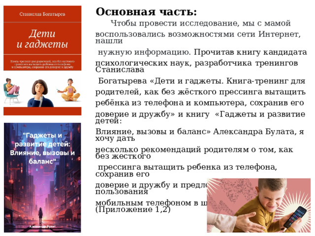 Основная часть:  Чтобы провести исследование, мы с мамой воспользовались возможностями сети Интернет, нашли  нужную информацию. Прочитав книгу кандидата психологических наук, разработчика  тренингов Станислава  Богатырева  «Дети и гаджеты. Книга-тренинг для родителей, как без жёсткого прессинга вытащить ребёнка из телефона и компьютера, сохранив его доверие и дружбу»  и книгу  «Гаджеты и развитие детей: Влияние, вызовы и баланс» Александра Булата, я хочу дать несколько рекомендаций родителям о том, как без жесткого  прессинга вытащить ребенка из телефона, сохранив его доверие и дружбу и предложить правила пользования мобильным телефоном в школе. (Приложение 1,2) 