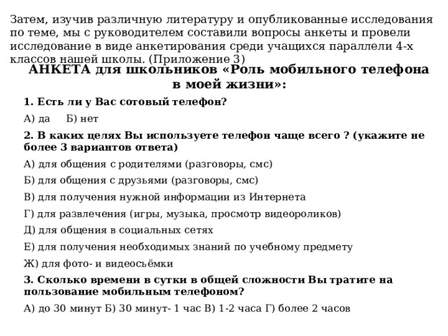 Затем, изучив различную литературу и опубликованные исследования по теме, мы с руководителем составили вопросы анкеты и провели исследование в виде анкетирования среди учащихся параллели 4-х классов нашей школы. (Приложение 3) АНКЕТА для школьников «Роль мобильного телефона в моей жизни»: 1. Есть ли у Вас сотовый телефон? А) да Б) нет 2. В каких целях Вы используете телефон чаще всего ? (укажите не более 3 вариантов ответа) А) для общения с родителями (разговоры, смс) Б) для общения с друзьями (разговоры, смс) В) для получения нужной информации из Интернета Г) для развлечения (игры, музыка, просмотр видеороликов) Д) для общения в социальных сетях Е) для получения необходимых знаний по учебному предмету Ж) для фото- и видеосъёмки 3. Сколько времени в сутки в общей сложности Вы тратите на пользование мобильным телефоном? А) до 30 минут Б) 30 минут- 1 час В) 1-2 часа Г) более 2 часов 