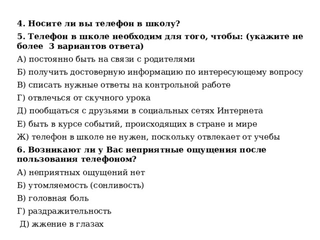 4. Носите ли вы телефон в школу? 5. Телефон в школе необходим для того, чтобы: (укажите не более 3 вариантов ответа) А) постоянно быть на связи с родителями Б) получить достоверную информацию по интересующему вопросу В) списать нужные ответы на контрольной работе Г) отвлечься от скучного урока Д) пообщаться с друзьями в социальных сетях Интернета Е) быть в курсе событий, происходящих в стране и мире Ж) телефон в школе не нужен, поскольку отвлекает от учебы 6. Возникают ли у Вас неприятные ощущения после пользования телефоном? А) неприятных ощущений нет Б) утомляемость (сонливость) В) головная боль Г) раздражительность  Д) жжение в глазах 