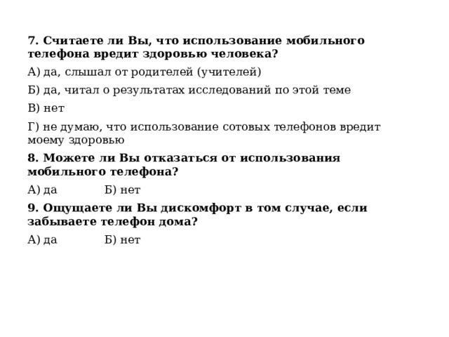 7. Считаете ли Вы, что использование мобильного телефона вредит здоровью человека? А) да, слышал от родителей (учителей) Б) да, читал о результатах исследований по этой теме В) нет Г) не думаю, что использование сотовых телефонов вредит моему здоровью 8. Можете ли Вы отказаться от использования мобильного телефона? А) да Б) нет 9. Ощущаете ли Вы дискомфорт в том случае, если забываете телефон дома? А) да Б) нет 