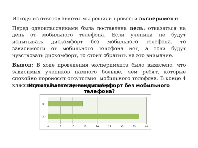 Исходя из ответов анкеты мы решили провести  эксперимент: Перед одноклассниками была поставлена цель : отказаться на день от мобильного телефона. Если ученики не будут испытывать дискомфорт без мобильного телефона, то зависимости от мобильного телефона нет, а если будут чувствовать дискомфорт, то стоит обратить на это внимание. Вывод: В ходе проведения эксперимента было выявлено, что зависимых учеников намного больше, чем ребят, которые спокойно переносят отсутствие мобильного телефона. В конце 4 класса проведём эксперимент ещё раз. Испытываете ли вы дискомфорт без мобильного телефона? 