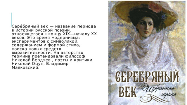 Сере́бряный век — название периода в истории русской поэзии, относящегося к концу XIX—началу XX веков. Это время модернизма: экспериментов с символикой, содержанием и формой стиха, поиска новых средств выразительности.  На авторство термина претендовали философ Николай Бердяев , поэты и критики Николай Оцуп, Владимир Маяковский.   