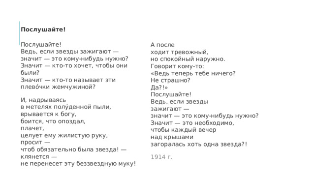 Послушайте! Послушайте!  Ведь, если звезды зажигают —  значит — это кому-нибудь нужно?  Значит — кто-то хочет, чтобы они были?  Значит — кто-то называет эти плево́чки жемчужиной? И, надрываясь  в метелях полу́денной пыли,  врывается к богу,  боится, что опоздал,  плачет,  целует ему жилистую руку,  просит —  чтоб обязательно была звезда! —  клянется —  не перенесет эту беззвездную муку! А после  ходит тревожный,  но спокойный наружно.  Говорит кому-то:  «Ведь теперь тебе ничего?  Не страшно?  Да?!»  Послушайте!  Ведь, если звезды  зажигают —  значит — это кому-нибудь нужно?  Значит — это необходимо,  чтобы каждый вечер  над крышами  загоралась хоть одна звезда?! 1914 г. 