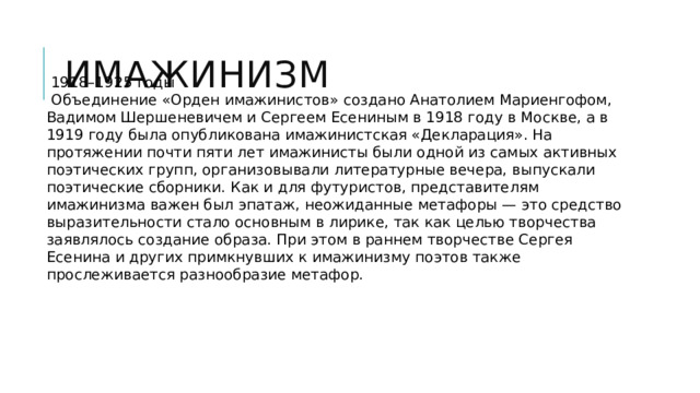 Имажинизм  1918–1925 годы  Объединение «Орден имажинистов» создано Анатолием Мариенгофом, Вадимом Шершеневичем и Сергеем Есениным в 1918 году в Москве, а в 1919 году была опубликована имажинистская «Декларация». На протяжении почти пяти лет имажинисты были одной из самых активных поэтических групп, организовывали литературные вечера, выпускали поэтические сборники.  Как и для футуристов, представителям имажинизма важен был эпатаж, неожиданные метафоры — это средство выразительности стало основным в лирике, так как целью творчества заявлялось создание образа. При этом в раннем творчестве Сергея Есенина и других примкнувших к имажинизму поэтов также прослеживается разнообразие метафор. 